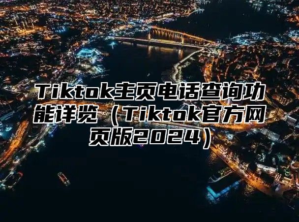 Tiktok主页电话查询功能详览（Tiktok官方网页版2024）