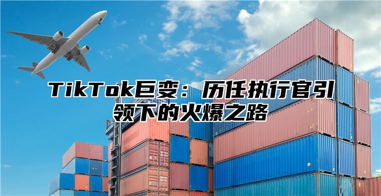 TikTok巨变：历任执行官引领下的火爆之路