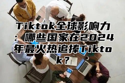 Tiktok全球影响力：哪些国家在2024年最火热追捧Tiktok？