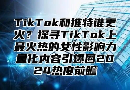 TikTok和推特谁更火？探寻TikTok上最火热的女性影响力量化内容引爆圈2024热度前瞻