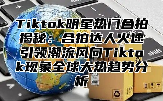 Tiktok明星热门合拍揭秘：合拍达人火速引领潮流风向Tiktok现象全球大热趋势分析