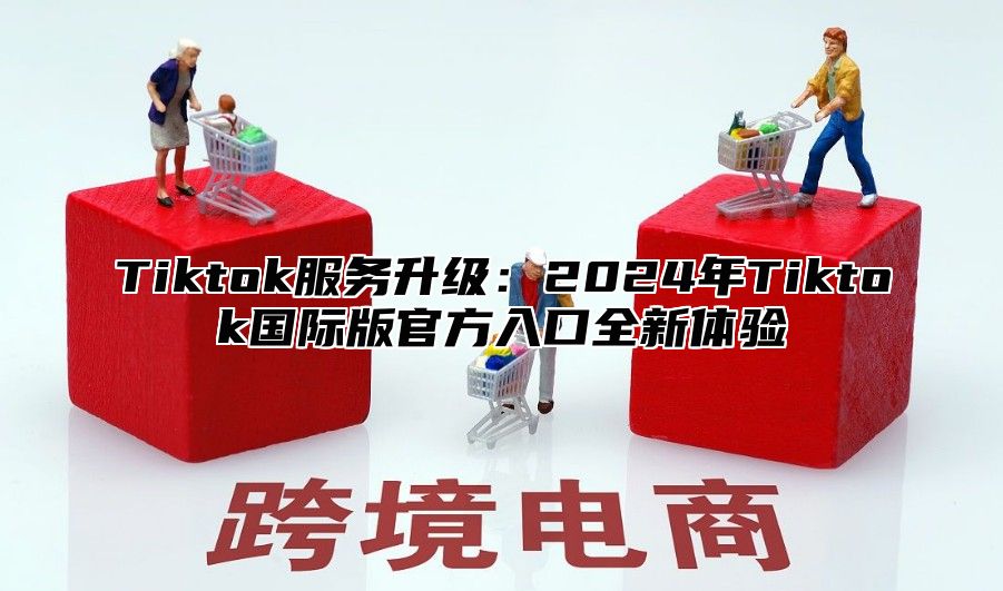 Tiktok服务升级：2024年Tiktok国际版官方入口全新体验