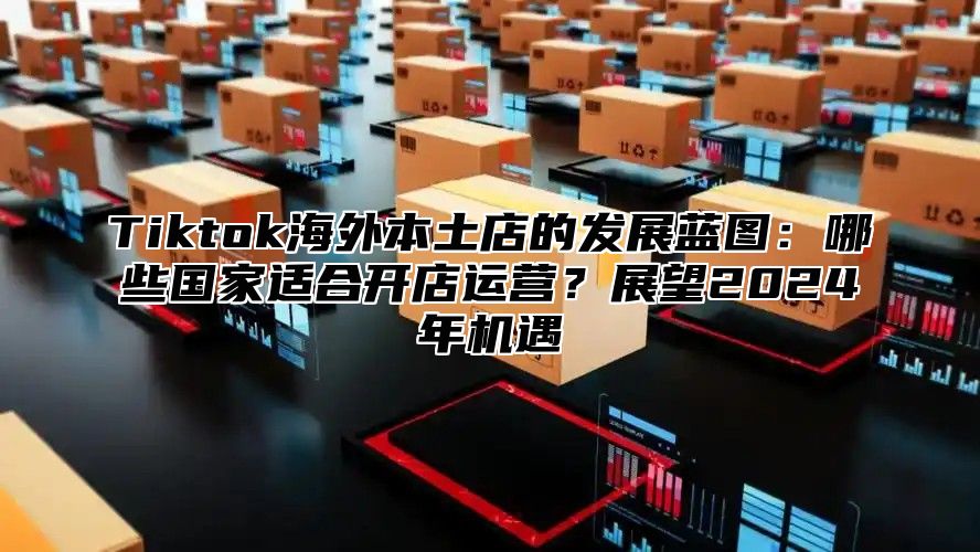 Tiktok海外本土店的发展蓝图：哪些国家适合开店运营？展望2024年机遇