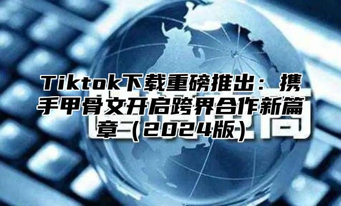 Tiktok下载重磅推出：携手甲骨文开启跨界合作新篇章（2024版）