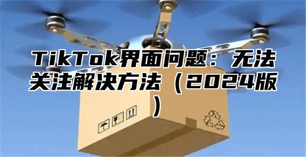 TikTok界面问题：无法关注解决方法（2024版）