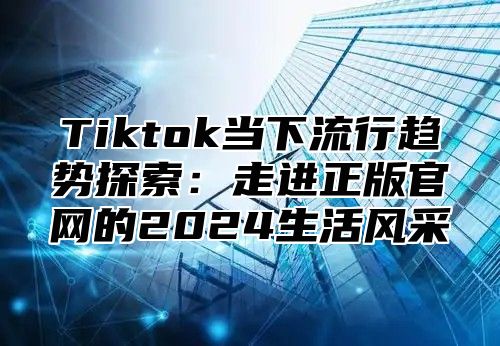 Tiktok当下流行趋势探索：走进正版官网的2024生活风采