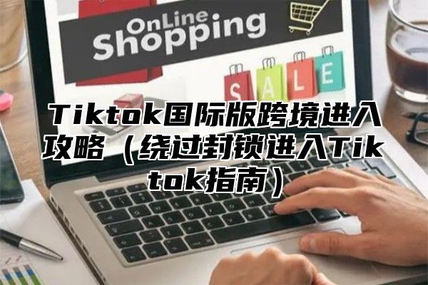 Tiktok国际版跨境进入攻略（绕过封锁进入Tiktok指南）