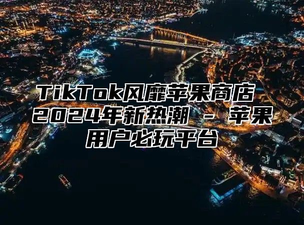 TikTok风靡苹果商店 2024年新热潮 - 苹果用户必玩平台