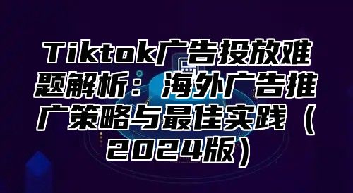 Tiktok广告投放难题解析：海外广告推广策略与最佳实践（2024版）