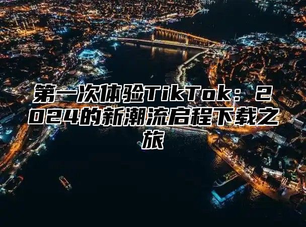 第一次体验TikTok：2024的新潮流启程下载之旅