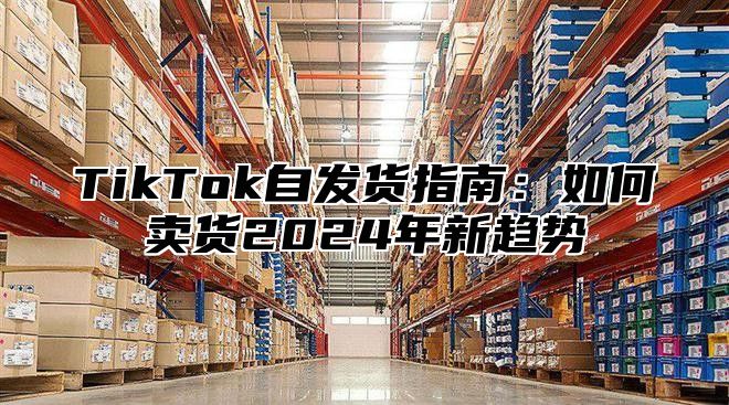 TikTok自发货指南：如何卖货2024年新趋势