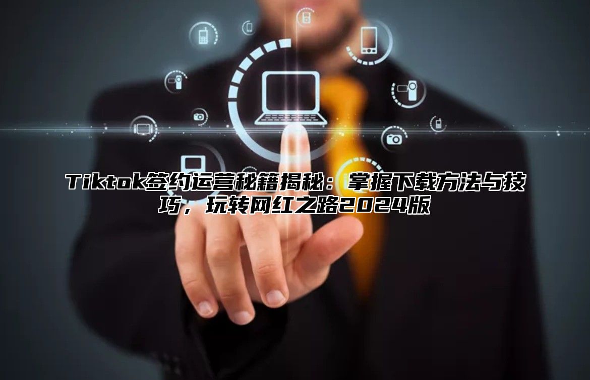 Tiktok签约运营秘籍揭秘：掌握下载方法与技巧，玩转网红之路2024版