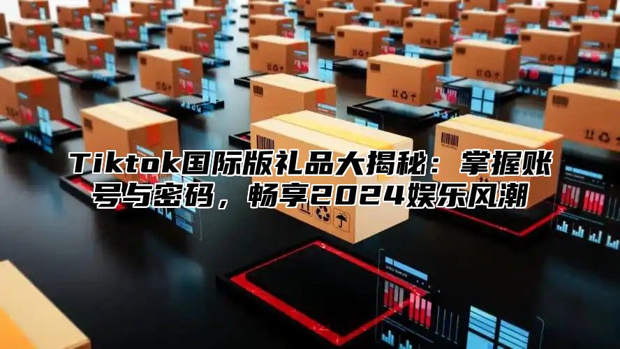 Tiktok国际版礼品大揭秘：掌握账号与密码，畅享2024娱乐风潮