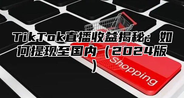 TikTok直播收益揭秘：如何提现至国内（2024版）