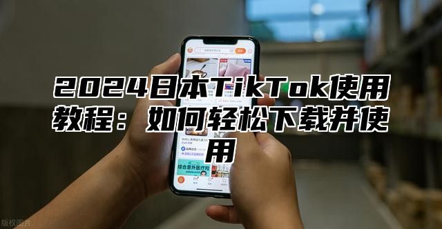 2024日本TikTok使用教程：如何轻松下载并使用