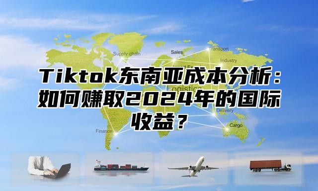 Tiktok东南亚成本分析：如何赚取2024年的国际收益？