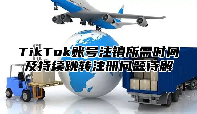 TikTok账号注销所需时间及持续跳转注册问题待解