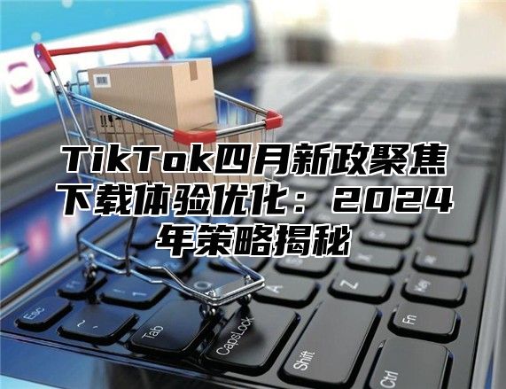 TikTok四月新政聚焦下载体验优化：2024年策略揭秘