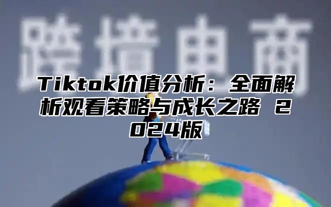 Tiktok价值分析：全面解析观看策略与成长之路 2024版