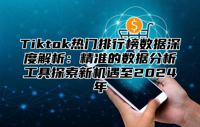 Tiktok热门排行榜数据深度解析：精准的数据分析工具探索新机遇至2024年