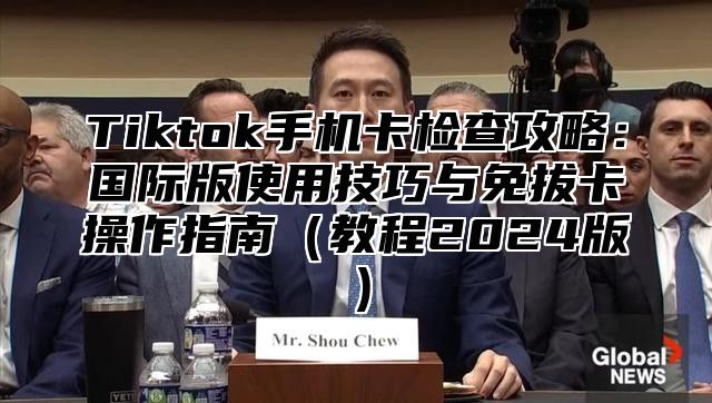 Tiktok手机卡检查攻略：国际版使用技巧与免拔卡操作指南（教程2024版）