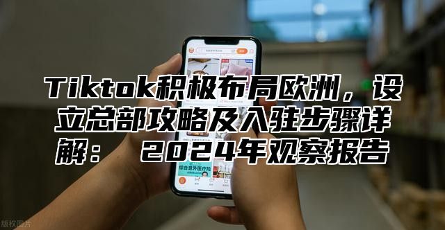 Tiktok积极布局欧洲，设立总部攻略及入驻步骤详解： 2024年观察报告