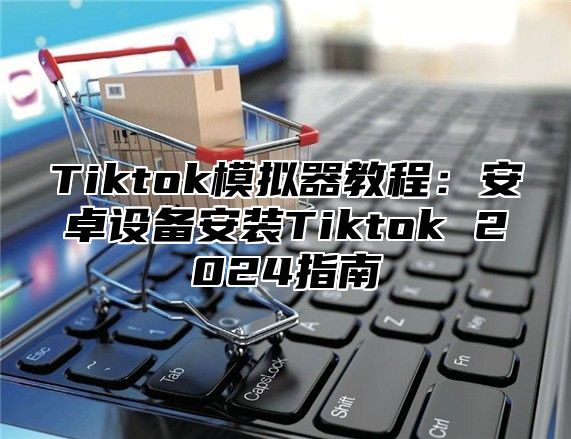 Tiktok模拟器教程：安卓设备安装Tiktok 2024指南