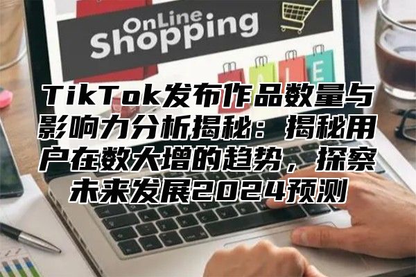 TikTok发布作品数量与影响力分析揭秘：揭秘用户在数大增的趋势，探察未来发展2024预测