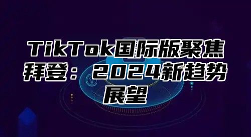 TikTok国际版聚焦拜登：2024新趋势展望