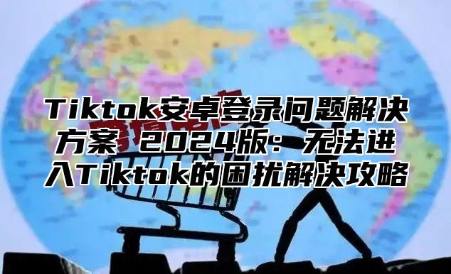 Tiktok安卓登录问题解决方案 2024版：无法进入Tiktok的困扰解决攻略