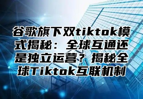 谷歌旗下双tiktok模式揭秘：全球互通还是独立运营？揭秘全球Tiktok互联机制