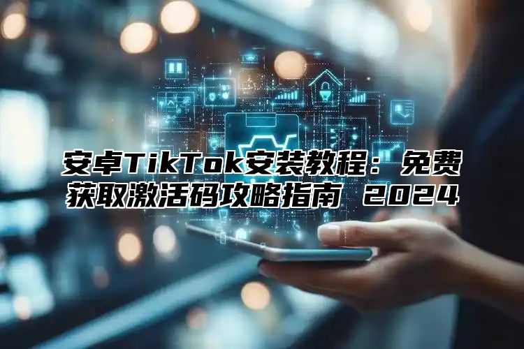 安卓TikTok安装教程：免费获取激活码攻略指南 2024