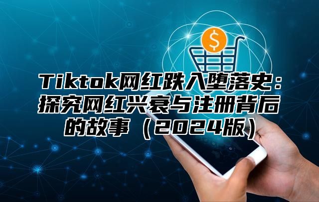 Tiktok网红跌入堕落史：探究网红兴衰与注册背后的故事（2024版）