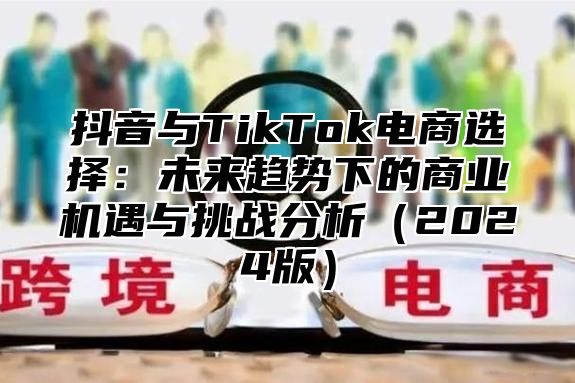 抖音与TikTok电商选择：未来趋势下的商业机遇与挑战分析（2024版）