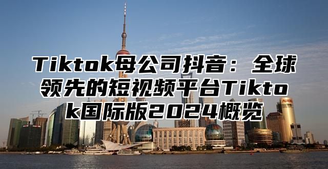 Tiktok母公司抖音：全球领先的短视频平台Tiktok国际版2024概览