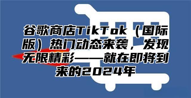 谷歌商店TikTok（国际版）热门动态来袭，发现无限精彩——就在即将到来的2024年