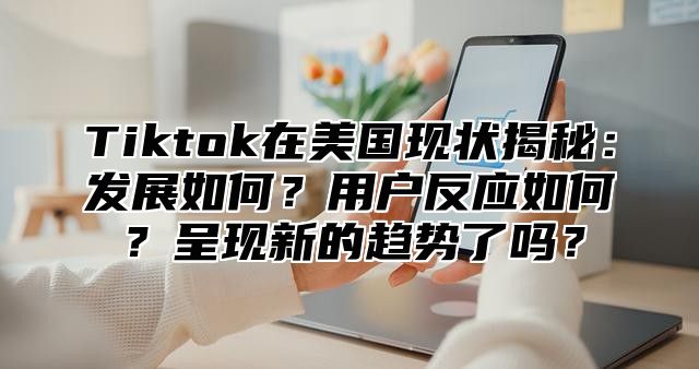 Tiktok在美国现状揭秘：发展如何？用户反应如何？呈现新的趋势了吗？