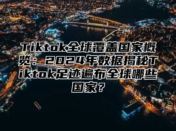 Tiktok全球覆盖国家概览：2024年数据揭秘Tiktok足迹遍布全球哪些国家？