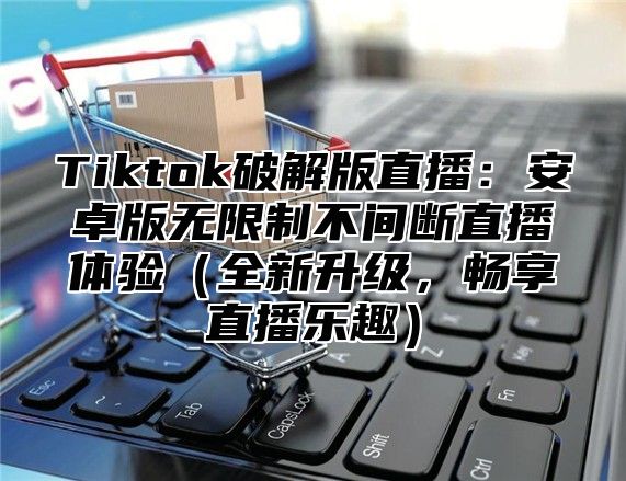 Tiktok破解版直播：安卓版无限制不间断直播体验（全新升级，畅享直播乐趣）