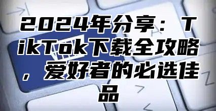 2024年分享：TikTok下载全攻略，爱好者的必选佳品