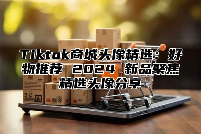 Tiktok商城头像精选：好物推荐 2024 新品聚焦精选头像分享