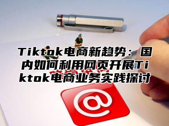 Tiktok电商新趋势：国内如何利用网页开展Tiktok电商业务实践探讨