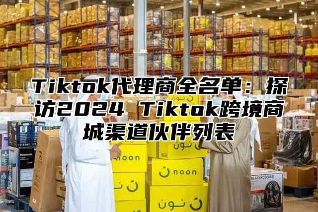 Tiktok代理商全名单：探访2024 Tiktok跨境商城渠道伙伴列表