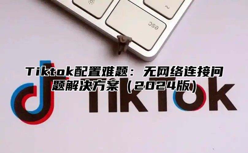 Tiktok配置难题：无网络连接问题解决方案（2024版）