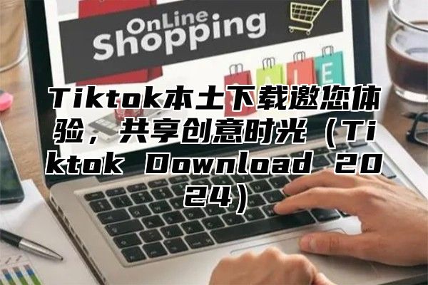 Tiktok本土下载邀您体验，共享创意时光（Tiktok Download 2024）