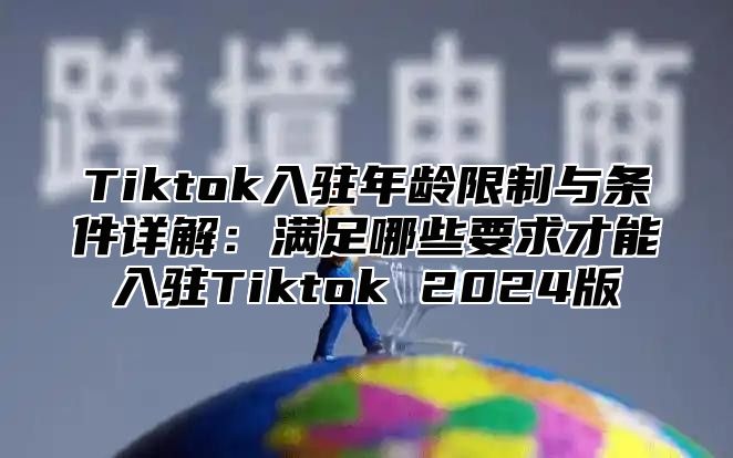 Tiktok入驻年龄限制与条件详解：满足哪些要求才能入驻Tiktok 2024版