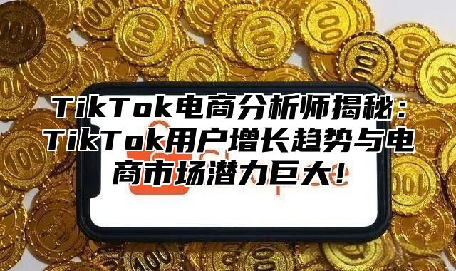 TikTok电商分析师揭秘：TikTok用户增长趋势与电商市场潜力巨大！