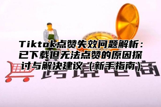 Tiktok点赞失效问题解析：已下载但无法点赞的原因探讨与解决建议（新手指南）