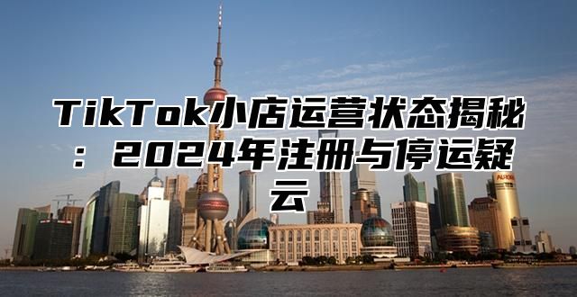 TikTok小店运营状态揭秘：2024年注册与停运疑云