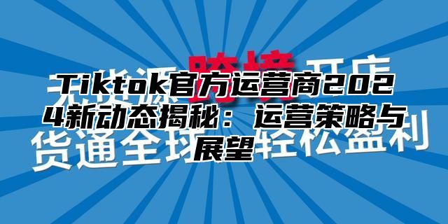 Tiktok官方运营商2024新动态揭秘：运营策略与展望